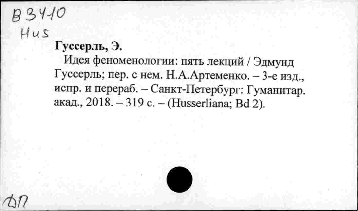 ﻿Гуссерль, Э.
Идея феноменологии: пять лекций / Эдмунд Гуссерль; пер. с нем. Н.А.Артеменко. - 3-е изд., испр. и перераб. - Санкт-Петербург: Гуманитар, акад., 2018. - 319 с. - (НиззегНапа; Вс1 2).